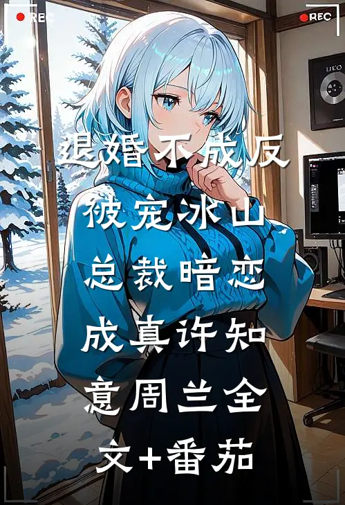 退婚不成反被宠冰山总裁暗恋成真许知意周兰全文+番茄