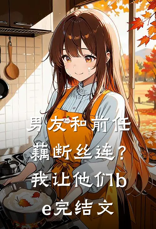 男友和前任藕断丝连？我让他们be完结文