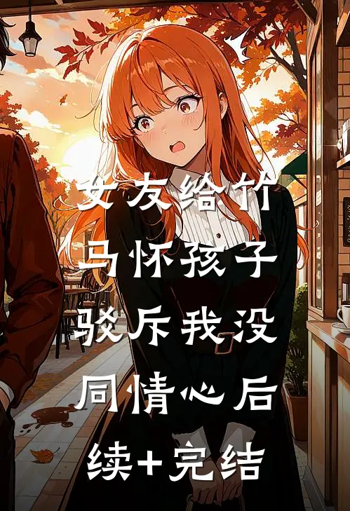 女友给竹马怀孩子，驳斥我没同情心后续+完结