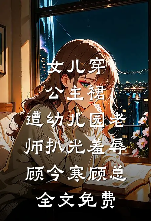 女儿穿公主裙，遭幼儿园老师扒光羞辱顾今寒顾总全文免费